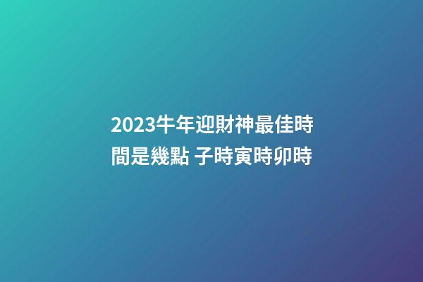 2023牛年迎財神最佳時間是幾點 子時寅時卯時
